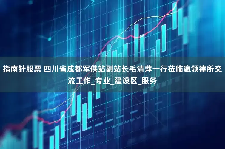 指南针股票 四川省成都军供站副站长毛清萍一行莅临瀛领律所交流工作_专业_建设区_服务