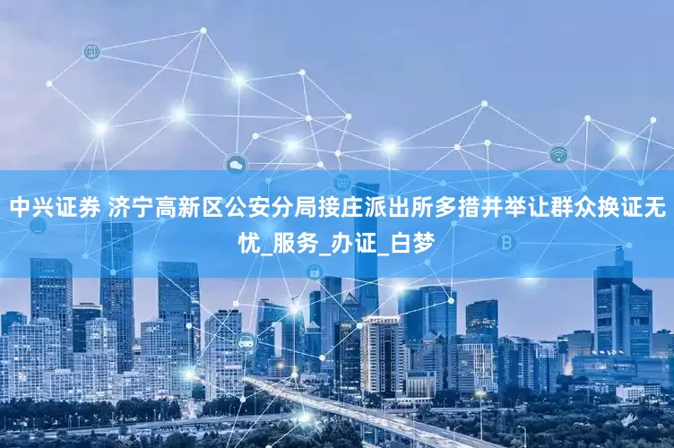 中兴证券 济宁高新区公安分局接庄派出所多措并举让群众换证无忧_服务_办证_白梦