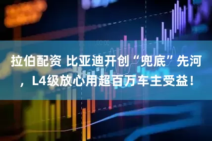 拉伯配资 比亚迪开创“兜底”先河，L4级放心用超百万车主受益！