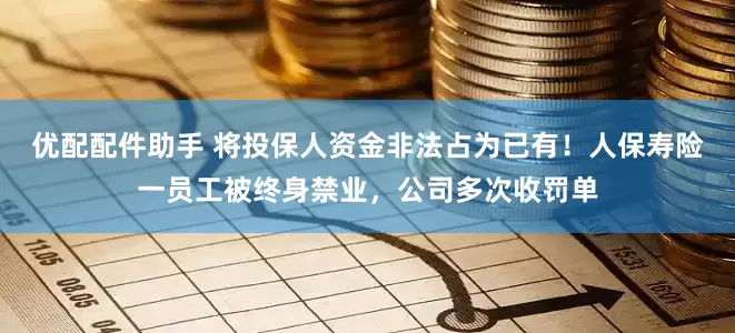 优配配件助手 将投保人资金非法占为已有！人保寿险一员工被终身禁业，公司多次收罚单
