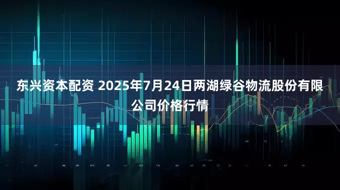 东兴资本配资 2025年7月24日两湖绿谷物流股份有限公司价格行情