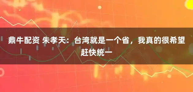 鼎牛配资 朱孝天：台湾就是一个省，我真的很希望赶快统一