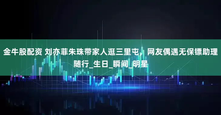 金牛股配资 刘亦菲朱珠带家人逛三里屯，网友偶遇无保镖助理随行_生日_瞬间_明星