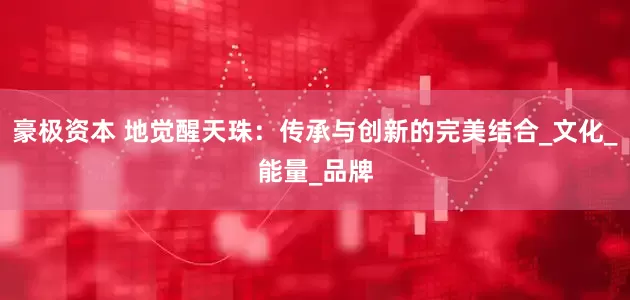豪极资本 地觉醒天珠：传承与创新的完美结合_文化_能量_品牌