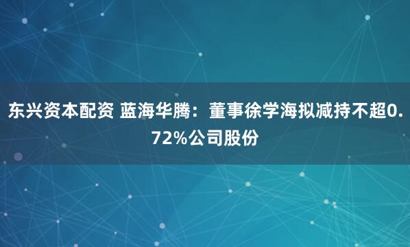 东兴资本配资 蓝海华腾：董事徐学海拟减持不超0.72%公司股份