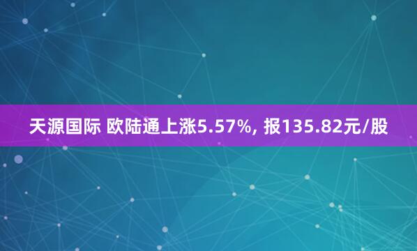 天源国际 欧陆通上涨5.57%, 报135.82元/股