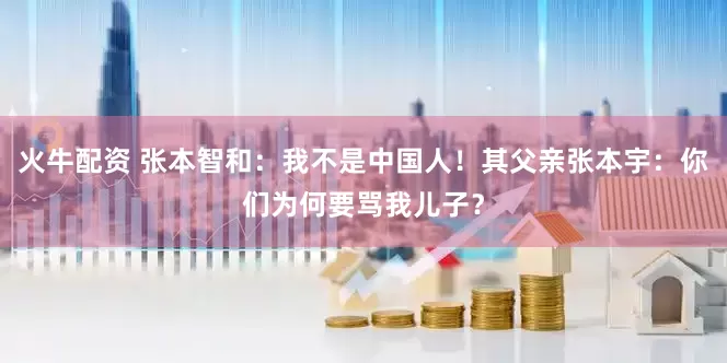 火牛配资 张本智和：我不是中国人！其父亲张本宇：你们为何要骂我儿子？