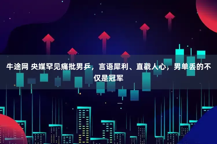 牛途网 央媒罕见痛批男乒，言语犀利、直戳人心，男单丢的不仅是冠军