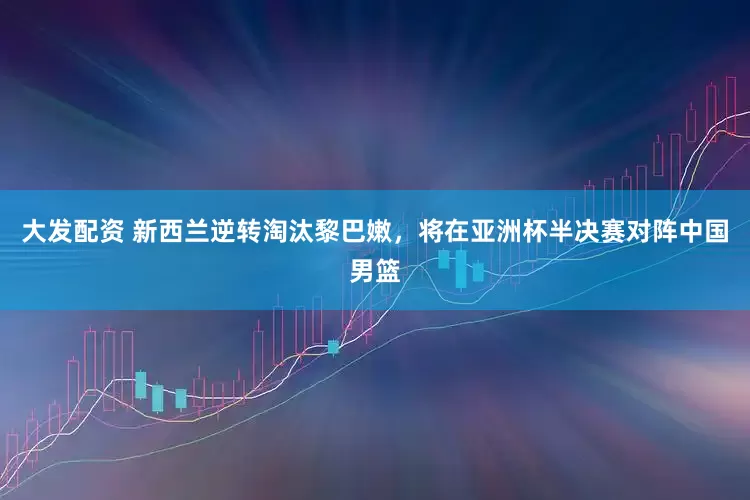 大发配资 新西兰逆转淘汰黎巴嫩，将在亚洲杯半决赛对阵中国男篮