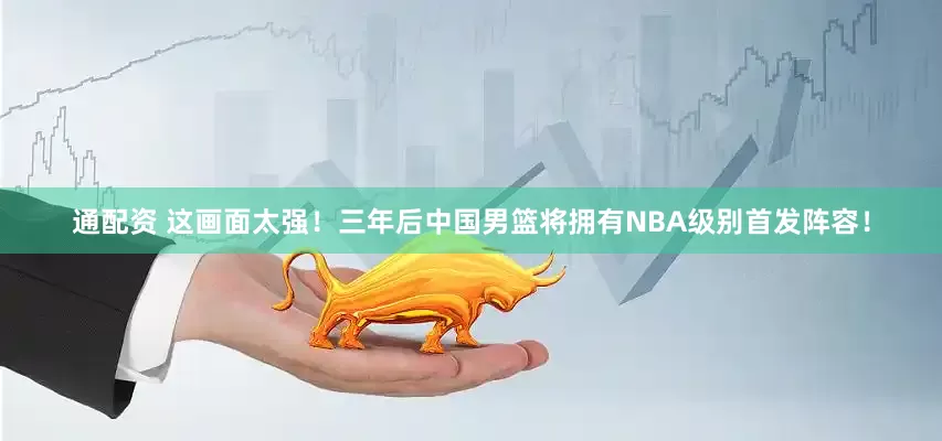 通配资 这画面太强！三年后中国男篮将拥有NBA级别首发阵容！