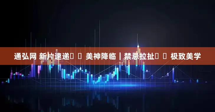 通弘网 新片速递❗️美神降临｜禁忌拉扯✖️极致美学