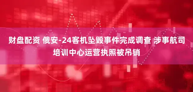 财盘配资 俄安-24客机坠毁事件完成调查 涉事航司培训中心运营执照被吊销