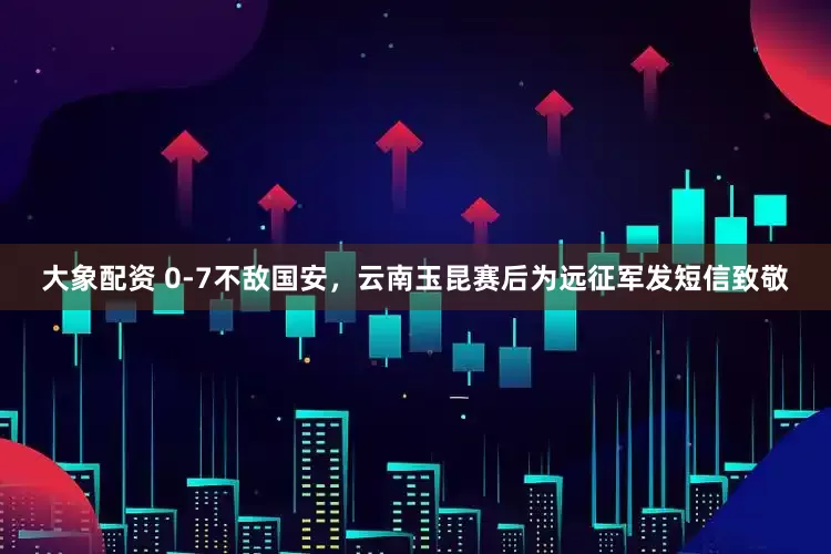 大象配资 0-7不敌国安，云南玉昆赛后为远征军发短信致敬