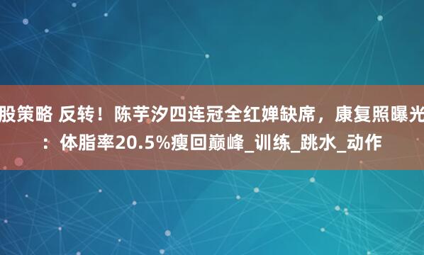股策略 反转！陈芋汐四连冠全红婵缺席，康复照曝光：体脂率20.5%瘦回巅峰_训练_跳水_动作
