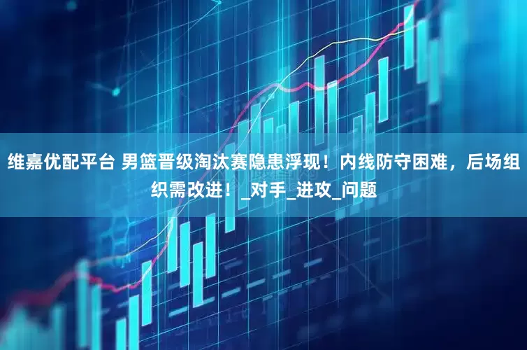 维嘉优配平台 男篮晋级淘汰赛隐患浮现！内线防守困难，后场组织需改进！_对手_进攻_问题