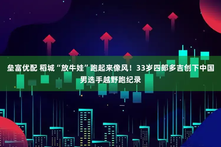垒富优配 稻城“放牛娃”跑起来像风！33岁四郎多吉创下中国男选手越野跑纪录