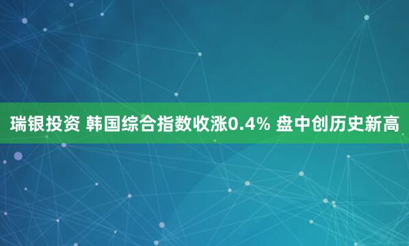 瑞银投资 韩国综合指数收涨0.4% 盘中创历史新高