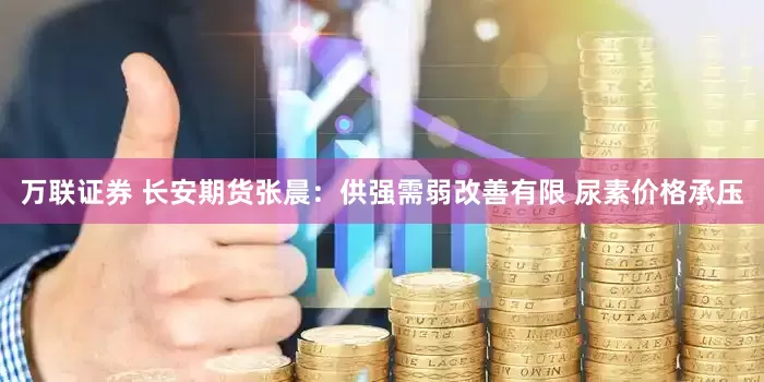 万联证券 长安期货张晨：供强需弱改善有限 尿素价格承压