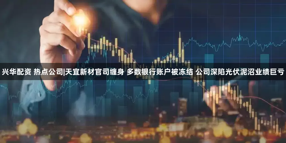兴华配资 热点公司|天宜新材官司缠身 多数银行账户被冻结 公司深陷光伏泥沼业绩巨亏