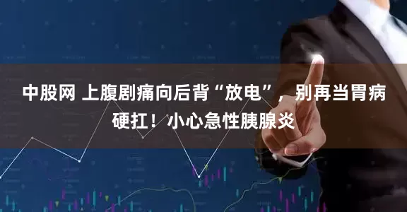 中股网 上腹剧痛向后背“放电”，别再当胃病硬扛！小心急性胰腺炎
