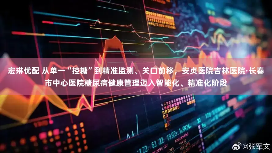 宏琳优配 从单一“控糖”到精准监测、关口前移，安贞医院吉林医院·长春市中心医院糖尿病健康管理迈入智能化、精准化阶段