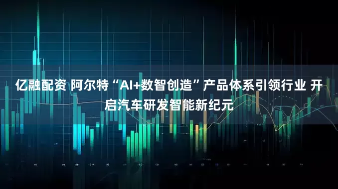 亿融配资 阿尔特“AI+数智创造”产品体系引领行业 开启汽车研发智能新纪元