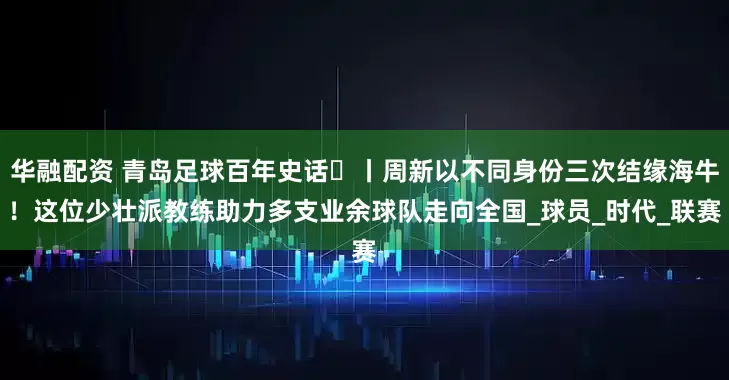 华融配资 青岛足球百年史话㊴丨周新以不同身份三次结缘海牛!这位少壮派教练助力多支业余球队走向全国_球员_时代_联赛