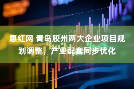 惠红网 青岛胶州两大企业项目规划调整，产业配套同步优化
