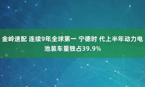 金岭速配 连续9年全球第一 宁德时 代上半年动力电池装车量独占39.9%