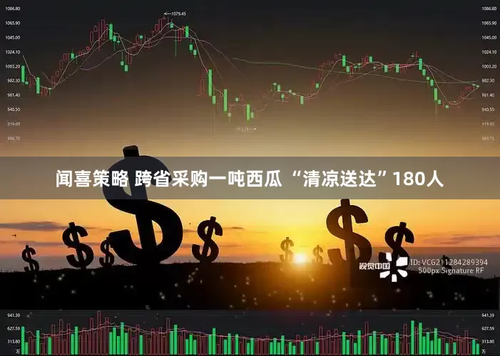 闻喜策略 跨省采购一吨西瓜 “清凉送达”180人