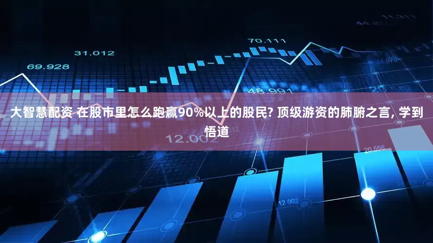 大智慧配资 在股市里怎么跑赢90%以上的股民? 顶级游资的肺腑之言, 学到悟道