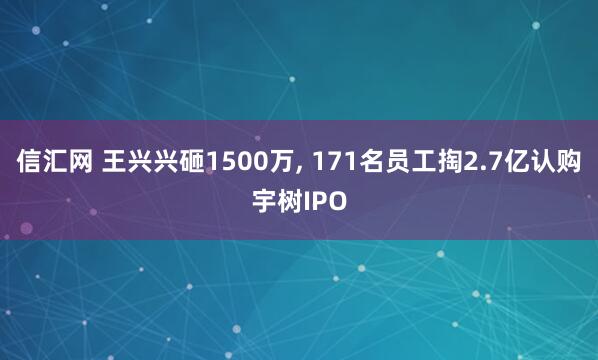 信汇网 王兴兴砸1500万, 171名员工掏2.7亿认购宇树IPO